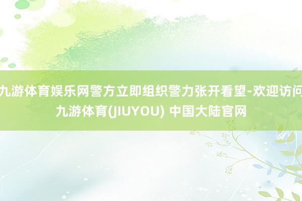 九游体育娱乐网警方立即组织警力张开看望-欢迎访问九游体育(JIUYOU) 中国大陆官网