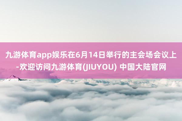 九游体育app娱乐 在6月14日举行的主会场会议上-欢迎访问九游体育(JIUYOU) 中国大陆官网