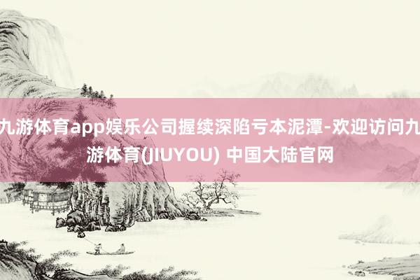 九游体育app娱乐公司握续深陷亏本泥潭-欢迎访问九游体育(JIUYOU) 中国大陆官网