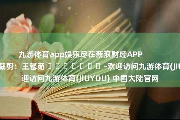 九游体育app娱乐尽在新浪财经APP            						累赘裁剪：王馨茹 							-欢迎访问九游体育(JIUYOU) 中国大陆官网