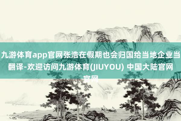 九游体育app官网张浩在假期也会归国给当地企业当翻译-欢迎访问九游体育(JIUYOU) 中国大陆官网