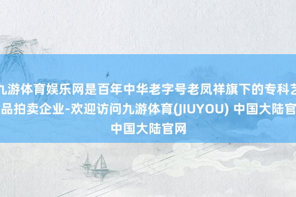 九游体育娱乐网是百年中华老字号老凤祥旗下的专科艺术品拍卖企业-欢迎访问九游体育(JIUYOU) 中国大陆官网