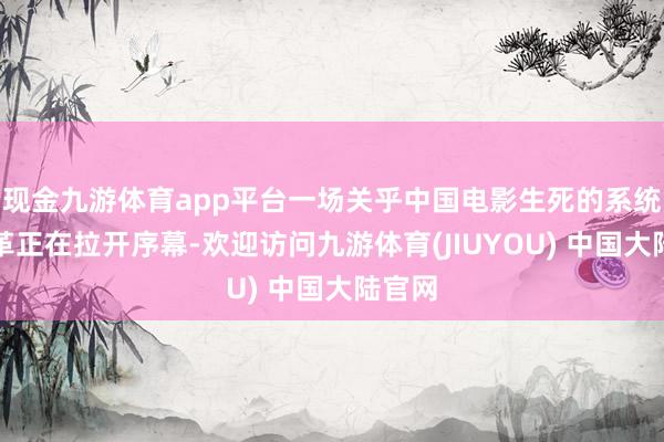 现金九游体育app平台一场关乎中国电影生死的系统性变革正在拉开序幕-欢迎访问九游体育(JIUYOU) 中国大陆官网