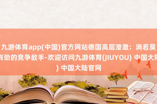 九游体育app(中国)官方网站德国高层澄澈：淌若莫得强有劲的竞争敌手-欢迎访问九游体育(JIUYOU) 中国大陆官网