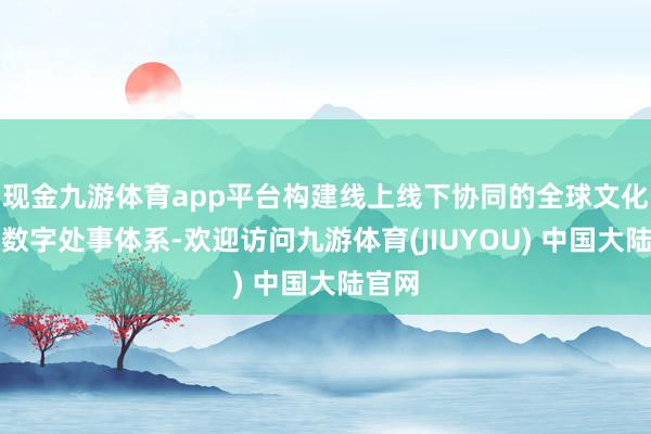现金九游体育app平台构建线上线下协同的全球文化旅游数字处事体系-欢迎访问九游体育(JIUYOU) 中国大陆官网