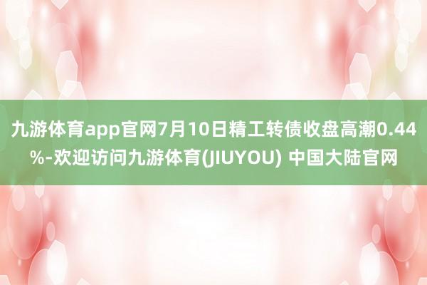九游体育app官网7月10日精工转债收盘高潮0.44%-欢迎访问九游体育(JIUYOU) 中国大陆官网