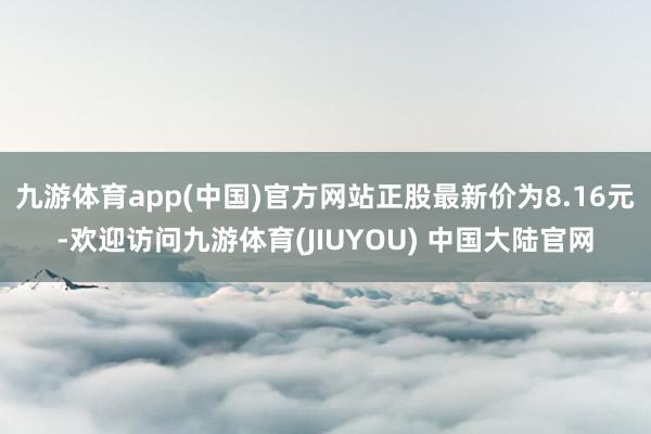 九游体育app(中国)官方网站正股最新价为8.16元-欢迎访问九游体育(JIUYOU) 中国大陆官网
