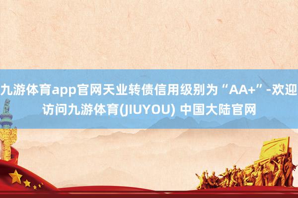 九游体育app官网天业转债信用级别为“AA+”-欢迎访问九游体育(JIUYOU) 中国大陆官网