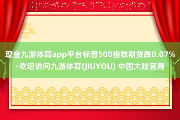 现金九游体育app平台标普500指数期货跌0.07%-欢迎访问九游体育(JIUYOU) 中国大陆官网