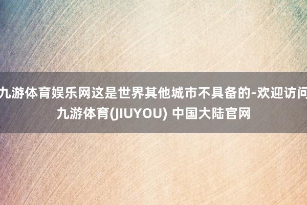 九游体育娱乐网这是世界其他城市不具备的-欢迎访问九游体育(JIUYOU) 中国大陆官网