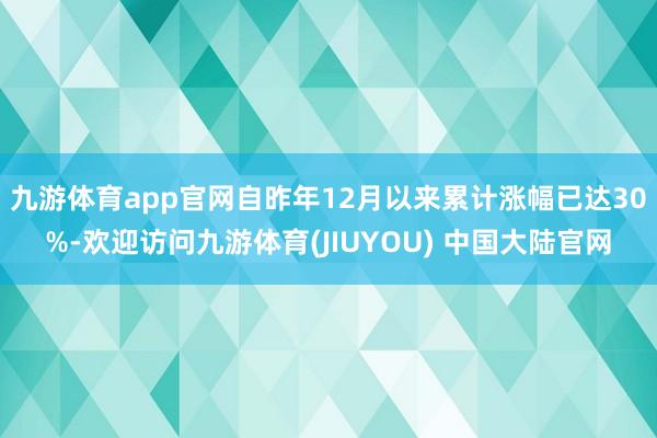 九游体育app官网自昨年12月以来累计涨幅已达30%-欢迎访问九游体育(JIUYOU) 中国大陆官网