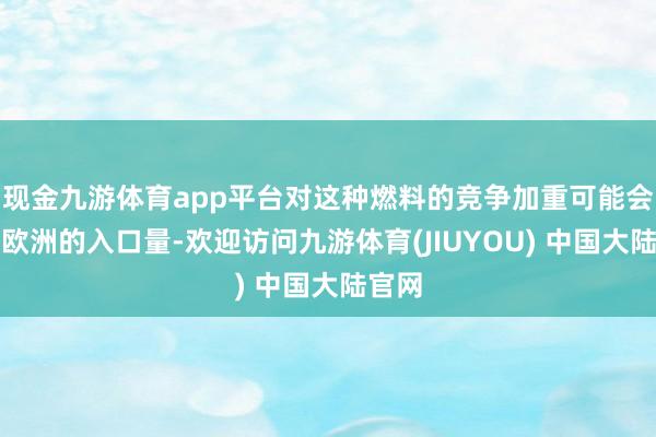 现金九游体育app平台对这种燃料的竞争加重可能会减缓欧洲的入口量-欢迎访问九游体育(JIUYOU) 中国大陆官网
