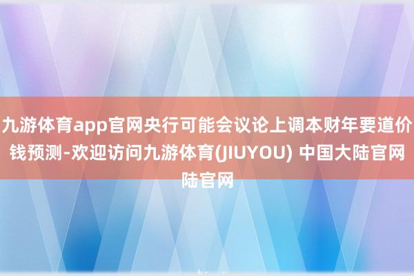 九游体育app官网央行可能会议论上调本财年要道价钱预测-欢迎访问九游体育(JIUYOU) 中国大陆官网