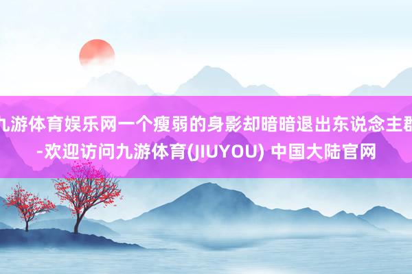 九游体育娱乐网一个瘦弱的身影却暗暗退出东说念主群-欢迎访问九游体育(JIUYOU) 中国大陆官网