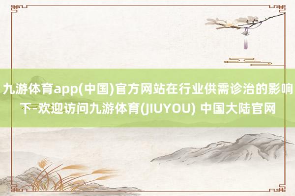 九游体育app(中国)官方网站在行业供需诊治的影响下-欢迎访问九游体育(JIUYOU) 中国大陆官网