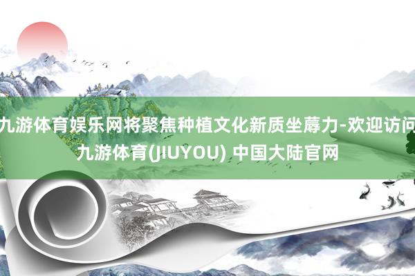 九游体育娱乐网将聚焦种植文化新质坐蓐力-欢迎访问九游体育(JIUYOU) 中国大陆官网